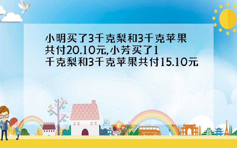 小明买了3千克梨和3千克苹果共付20.10元,小芳买了1千克梨和3千克苹果共付15.10元