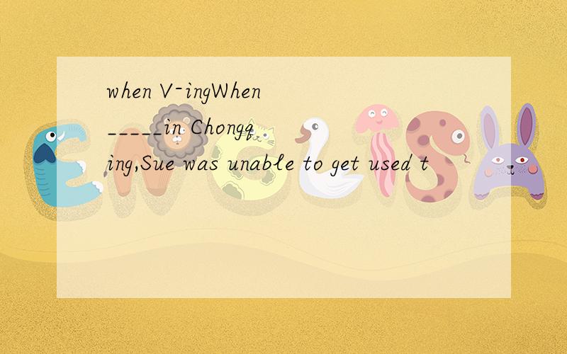 when V-ingWhen_____in Chongqing,Sue was unable to get used t