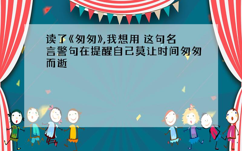 读了《匆匆》,我想用 这句名言警句在提醒自己莫让时间匆匆而逝