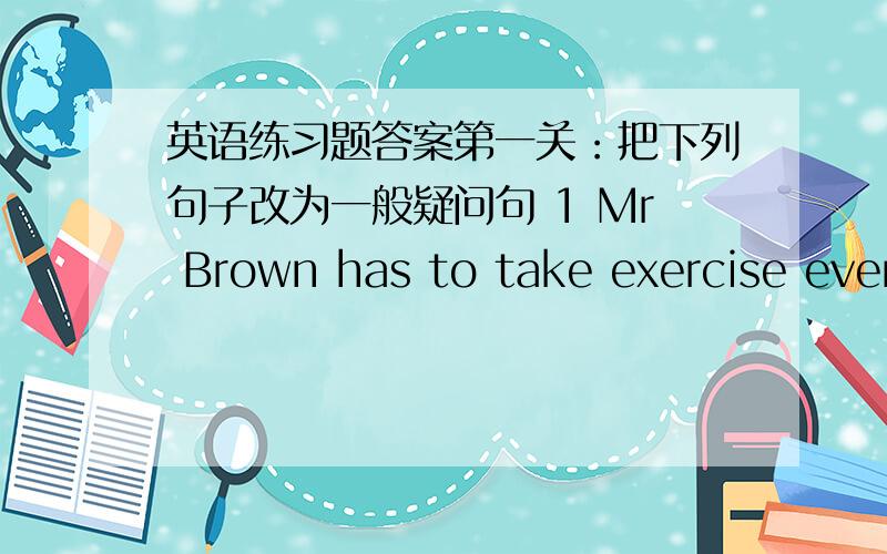 英语练习题答案第一关：把下列句子改为一般疑问句 1 Mr Brown has to take exercise ever