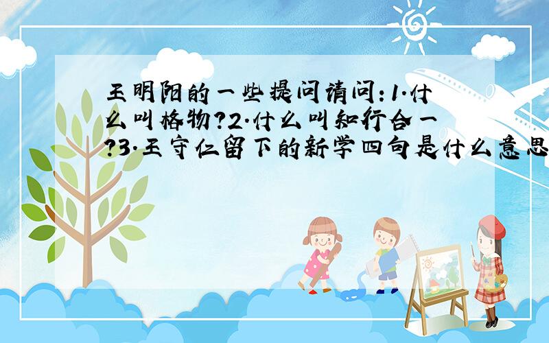 王明阳的一些提问请问：1.什么叫格物?2.什么叫知行合一?3.王守仁留下的新学四句是什么意思?