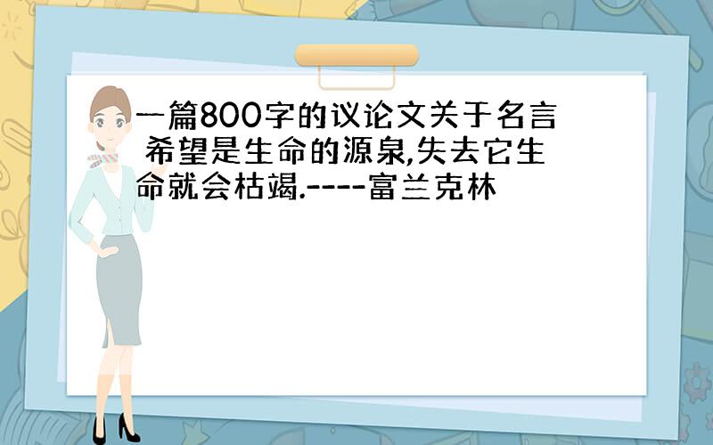 一篇800字的议论文关于名言 希望是生命的源泉,失去它生命就会枯竭.----富兰克林