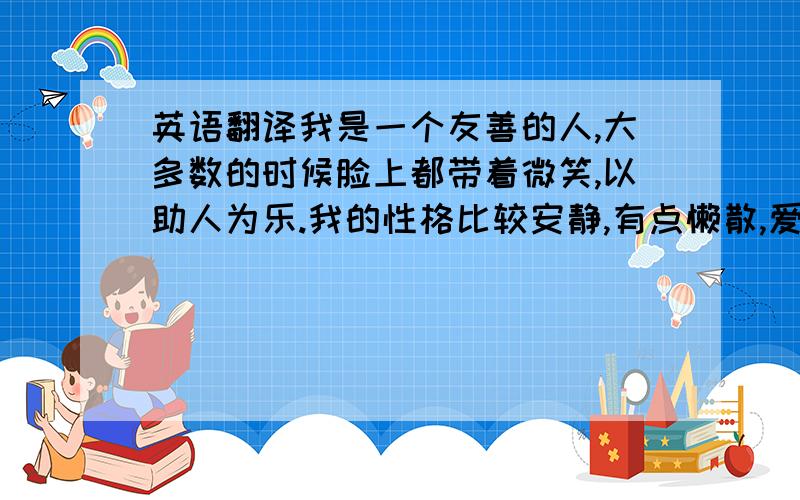 英语翻译我是一个友善的人,大多数的时候脸上都带着微笑,以助人为乐.我的性格比较安静,有点懒散,爱好和平.我有些胆小,缺乏