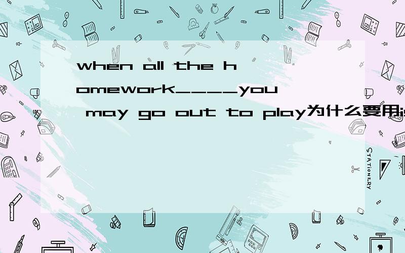 when all the homework____you may go out to play为什么要用is finis