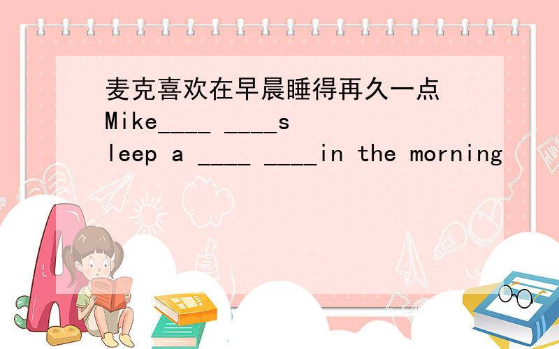 麦克喜欢在早晨睡得再久一点 Mike____ ____sleep a ____ ____in the morning