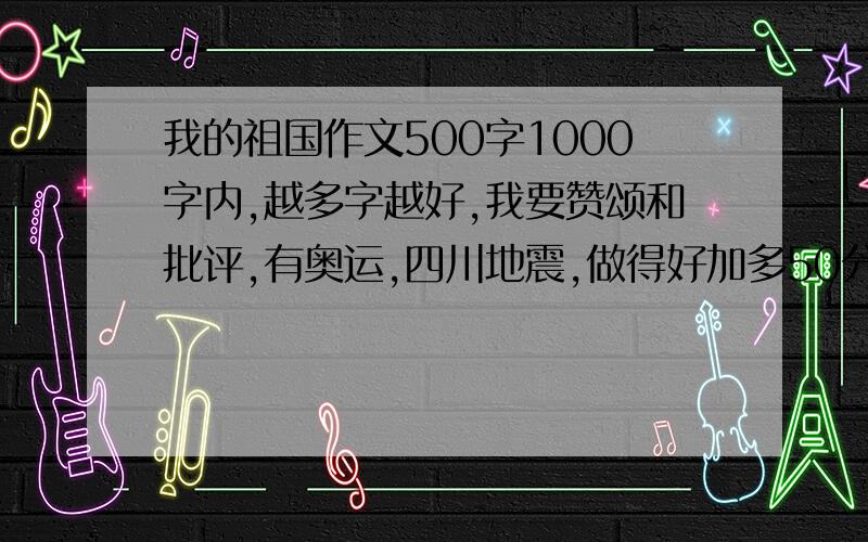 我的祖国作文500字1000字内,越多字越好,我要赞颂和批评,有奥运,四川地震,做得好加多50分蓝雪薇薇小朋友，你不要把