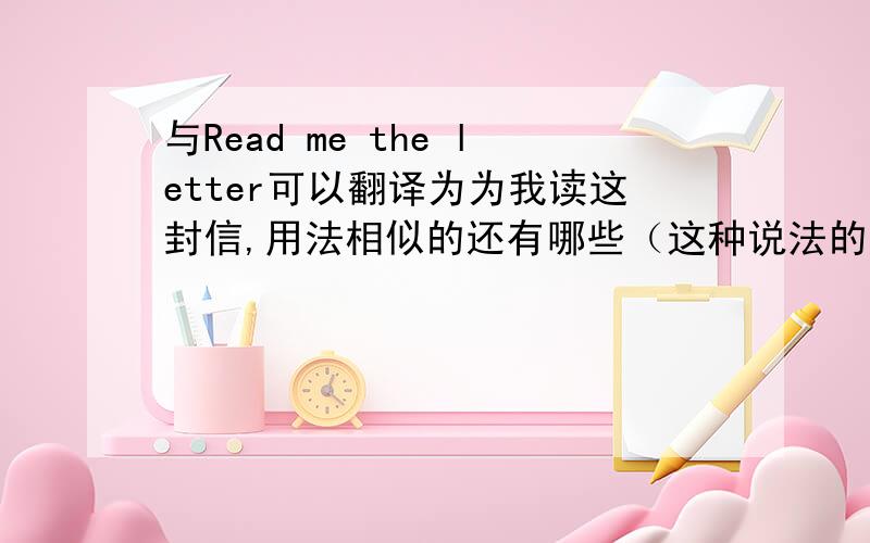 与Read me the letter可以翻译为为我读这封信,用法相似的还有哪些（这种说法的原理是什么）?