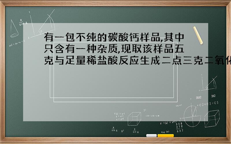 有一包不纯的碳酸钙样品,其中只含有一种杂质,现取该样品五克与足量稀盐酸反应生成二点三克二氧化碳,则所混杂质可能是