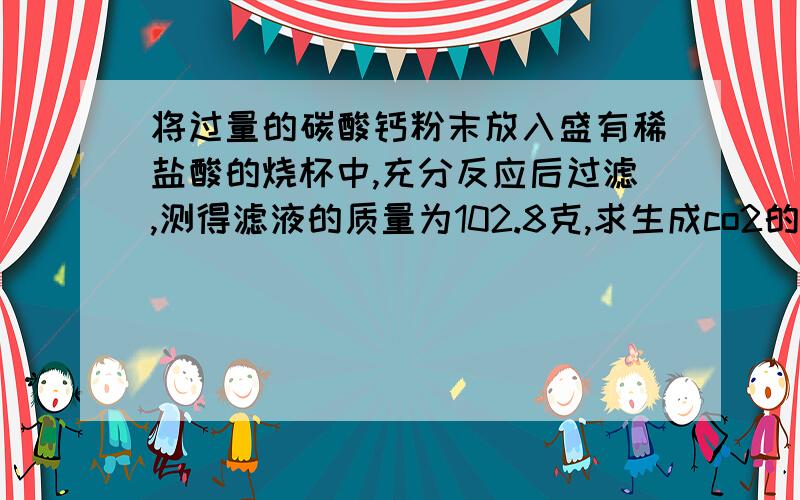 将过量的碳酸钙粉末放入盛有稀盐酸的烧杯中,充分反应后过滤,测得滤液的质量为102.8克,求生成co2的质量