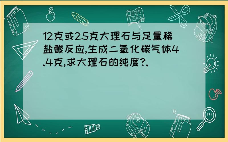 12克或25克大理石与足量稀盐酸反应,生成二氧化碳气体4.4克,求大理石的纯度?.