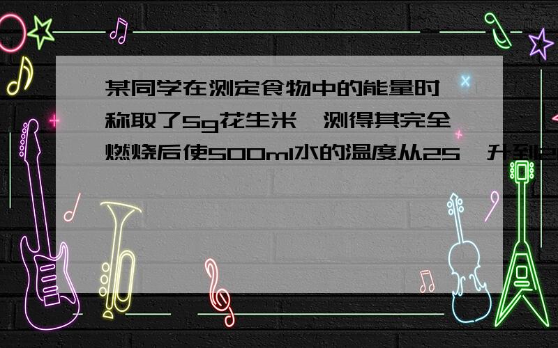 某同学在测定食物中的能量时,称取了5g花生米,测得其完全燃烧后使500ml水的温度从25℃升到28℃,请计算100g花生