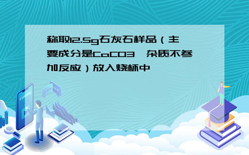 称取12.5g石灰石样品（主要成分是CaCO3,杂质不参加反应）放入烧杯中