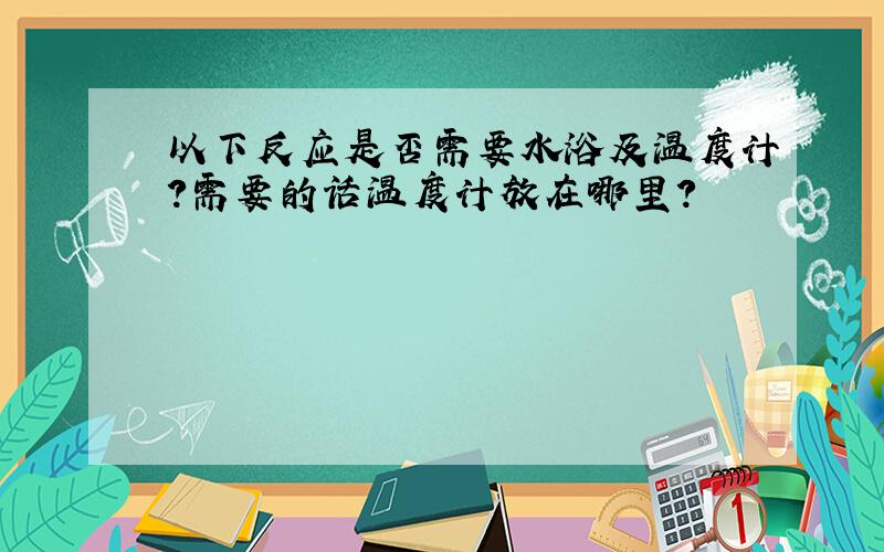 以下反应是否需要水浴及温度计?需要的话温度计放在哪里?