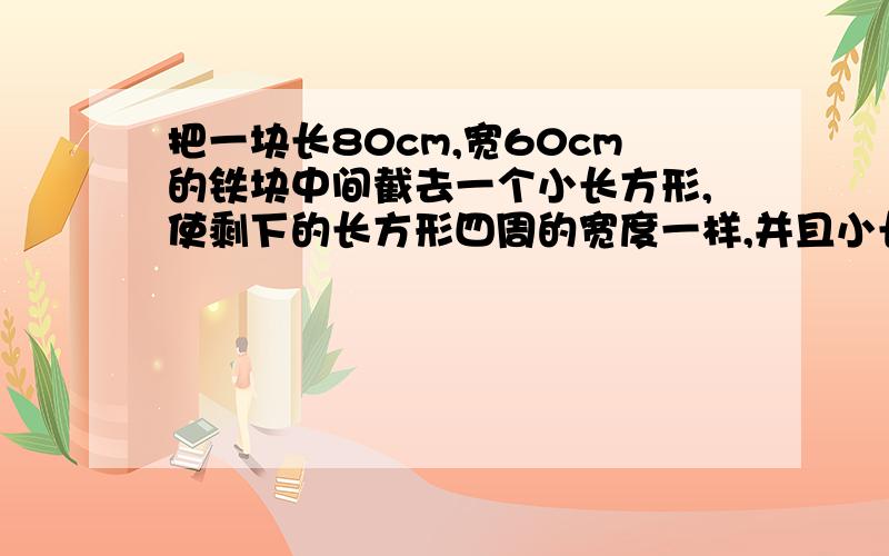 把一块长80cm,宽60cm的铁块中间截去一个小长方形,使剩下的长方形四周的宽度一样,并且小长方形的面积是