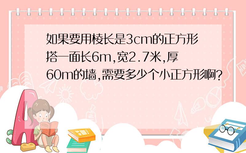 如果要用棱长是3cm的正方形搭一面长6m,宽2.7米,厚60m的墙,需要多少个小正方形啊?