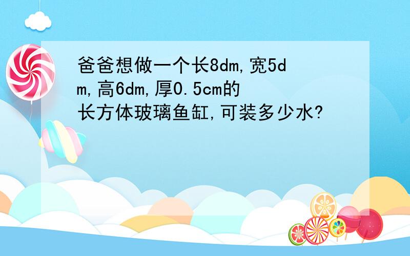 爸爸想做一个长8dm,宽5dm,高6dm,厚0.5cm的长方体玻璃鱼缸,可装多少水?