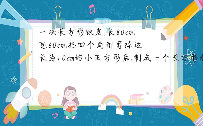 一块长方形铁皮,长80cm,宽60cm,把四个角都剪掉边长为10cm的小正方形后,制成一个长方形水槽.这个水槽能