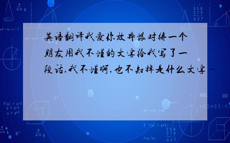 英语翻译我爱你放弃恨对待一个朋友用我不懂的文字给我写了一段话,我不懂啊,也不知掉是什么文字～