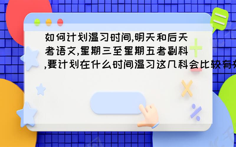 如何计划温习时间,明天和后天考语文,星期三至星期五考副科,要计划在什么时间温习这几科会比较有效率?