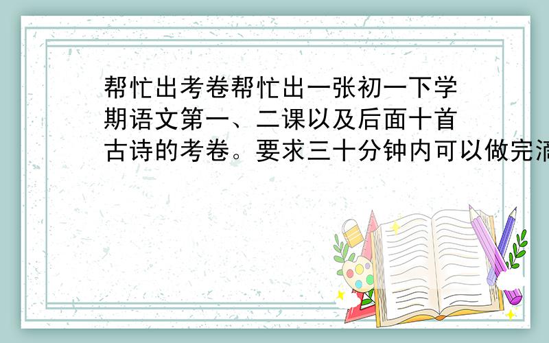 帮忙出考卷帮忙出一张初一下学期语文第一、二课以及后面十首古诗的考卷。要求三十分钟内可以做完滴，并且有分值，满分是100。