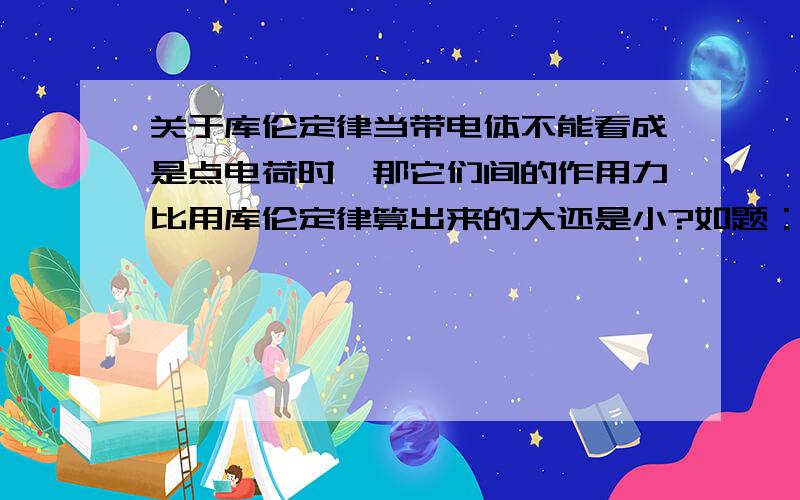 关于库伦定律当带电体不能看成是点电荷时,那它们间的作用力比用库伦定律算出来的大还是小?如题：两个半径为R的带点球所带电荷