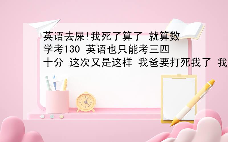 英语去屎!我死了算了 就算数学考130 英语也只能考三四十分 这次又是这样 我爸要打死我了 我要求不高 考上本二就好了