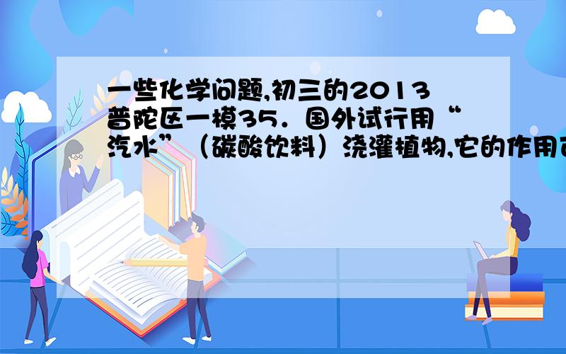 一些化学问题,初三的2013普陀区一模35．国外试行用“汽水”（碳酸饮料）浇灌植物,它的作用可以是 （C）&n