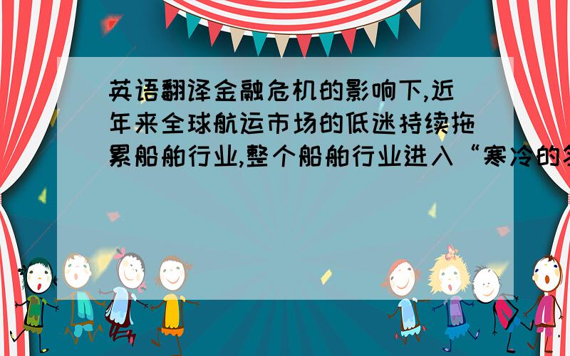 英语翻译金融危机的影响下,近年来全球航运市场的低迷持续拖累船舶行业,整个船舶行业进入“寒冷的冬季”,本论文以围绕船舶困境