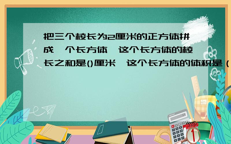 把三个棱长为2厘米的正方体拼成一个长方体,这个长方体的棱长之和是()厘米,这个长方体的体积是（）立方厘米,表面积又是（）