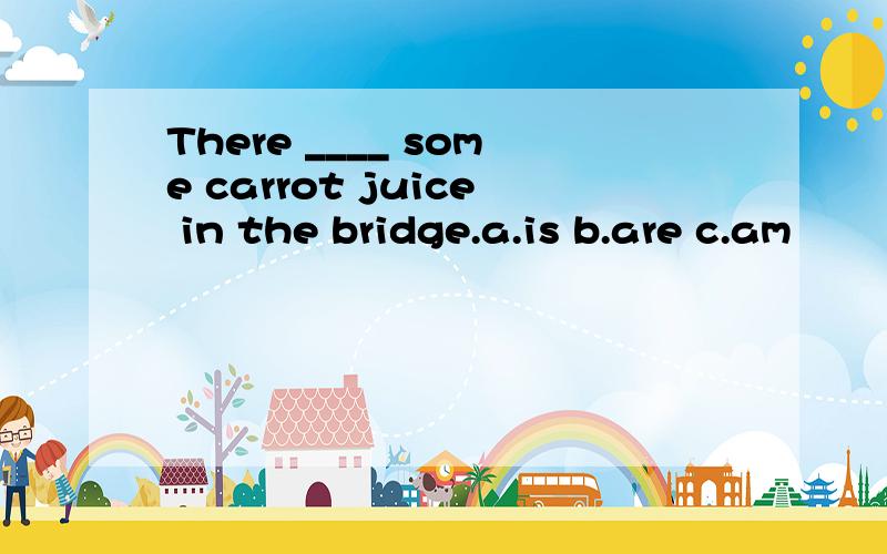 There ____ some carrot juice in the bridge.a.is b.are c.am