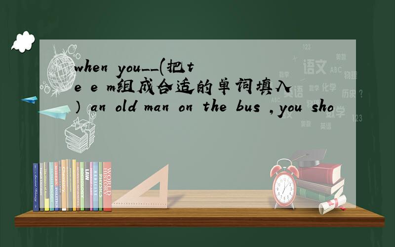 when you__(把t e e m组成合适的单词填入） an old man on the bus ,you sho