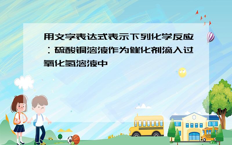 用文字表达式表示下列化学反应：硫酸铜溶液作为催化剂滴入过氧化氢溶液中