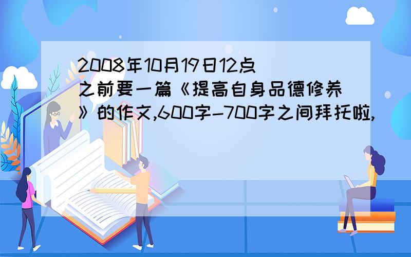 2008年10月19日12点之前要一篇《提高自身品德修养》的作文,600字-700字之间拜托啦,