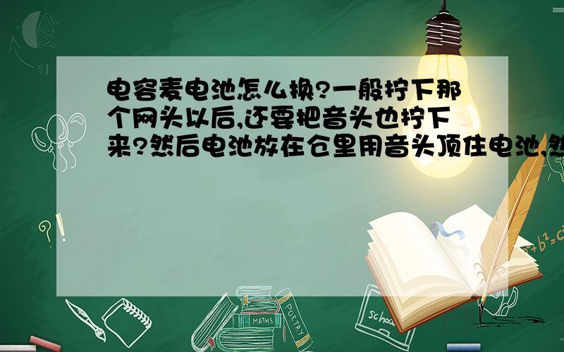 电容麦电池怎么换?一般拧下那个网头以后,还要把音头也拧下来?然后电池放在仓里用音头顶住电池,然后再扣上网头?