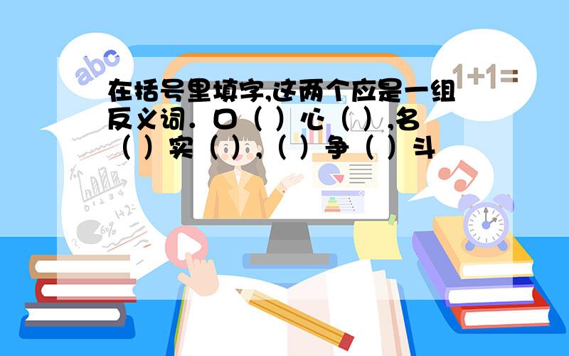 在括号里填字,这两个应是一组反义词．口（ ）心（ ）,名（ ）实（ ）,（ ）争（ ）斗