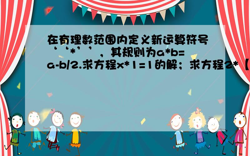 在有理数范围内定义新运算符号‘‘*’’，其规则为a*b=a-b/2.求方程x*1=1的解；求方程2*【x*1]=1的解