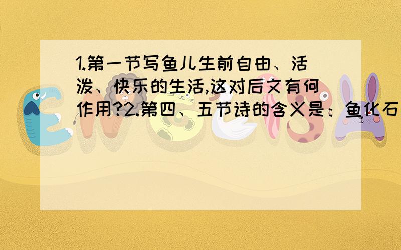 1.第一节写鱼儿生前自由、活泼、快乐的生活,这对后文有何作用?2.第四、五节诗的含义是：鱼化石失去了 ,