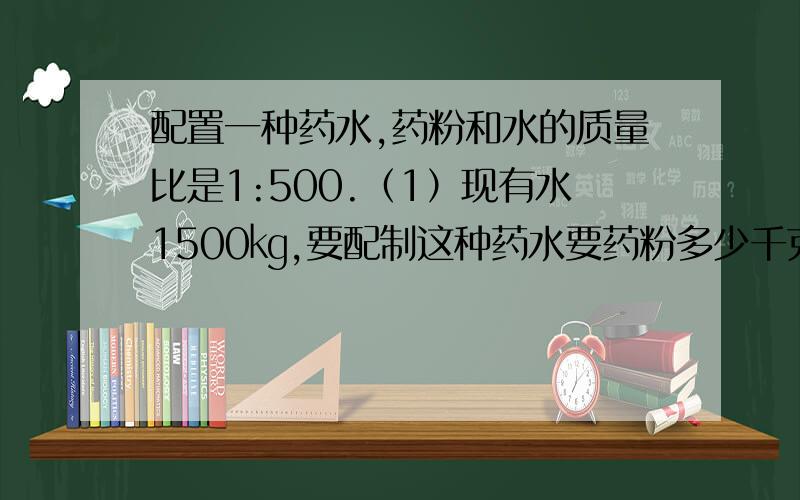 配置一种药水,药粉和水的质量比是1:500.（1）现有水1500㎏,要配制这种药水要药粉多少千克