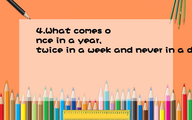 4.What comes once in a year,twice in a week and never in a d