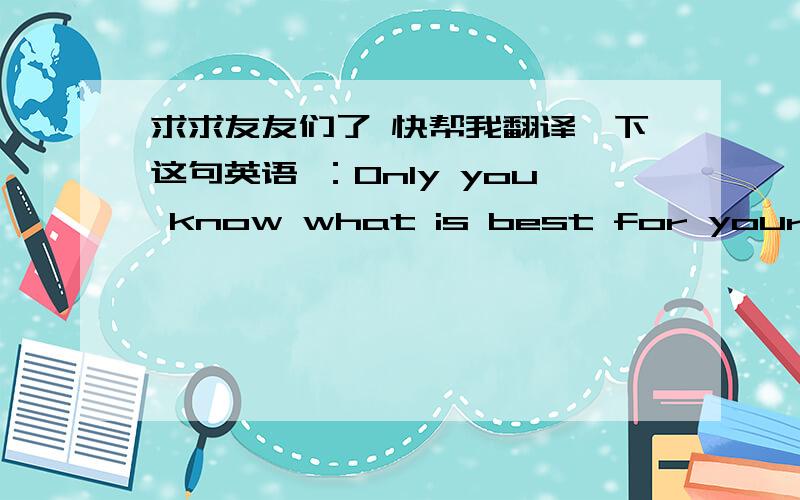 求求友友们了 快帮我翻译一下这句英语 ：Only you know what is best for yourself.