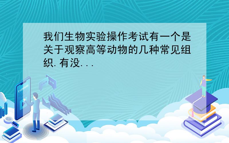 我们生物实验操作考试有一个是关于观察高等动物的几种常见组织.有没...