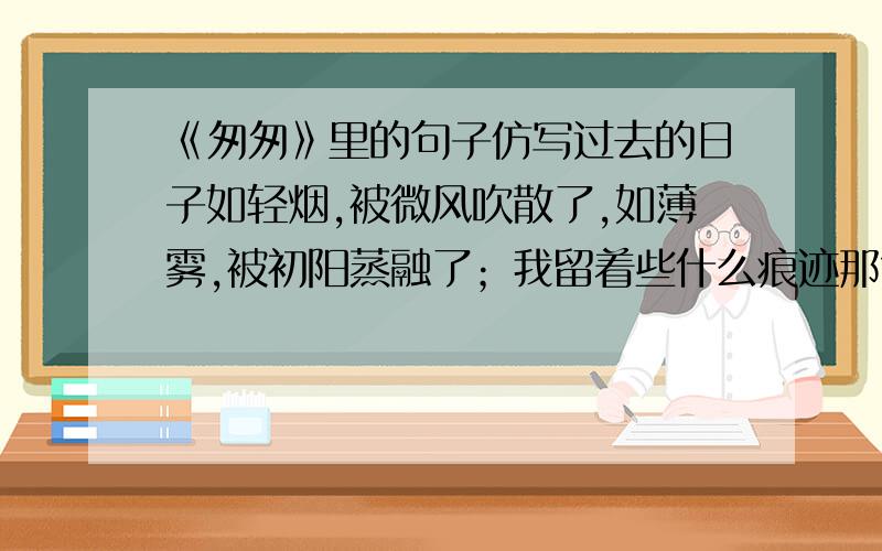 《匆匆》里的句子仿写过去的日子如轻烟,被微风吹散了,如薄雾,被初阳蒸融了；我留着些什么痕迹那?