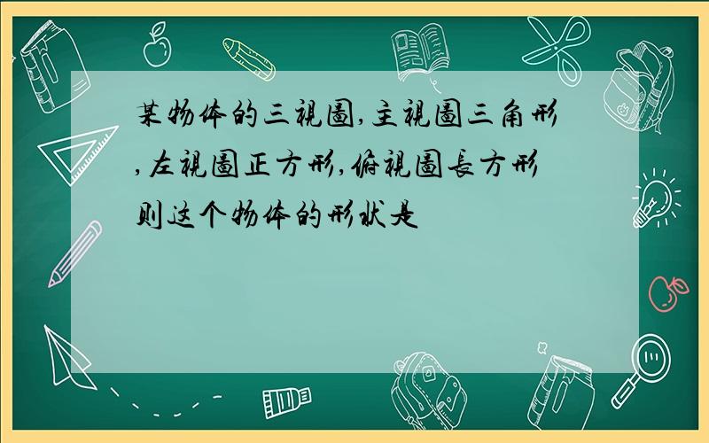 某物体的三视图,主视图三角形,左视图正方形,俯视图长方形则这个物体的形状是