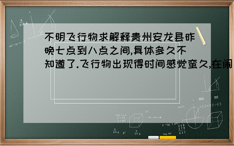 不明飞行物求解释贵州安龙县昨晚七点到八点之间,具体多久不知道了.飞行物出现得时间感觉蛮久,在闹市的高空出现一个有规律的闪