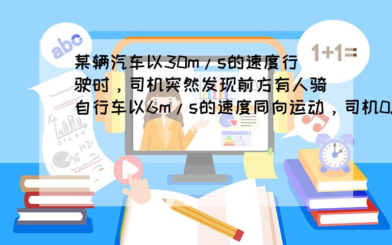 某辆汽车以30m/s的速度行驶时，司机突然发现前方有人骑自行车以6m/s的速度同向运动，司机0.5s后才做出反应开始制动