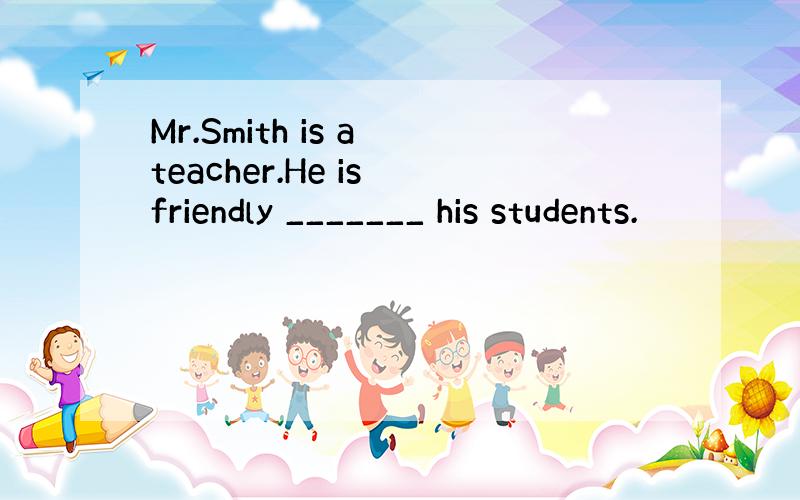 Mr.Smith is a teacher.He is friendly _______ his students.