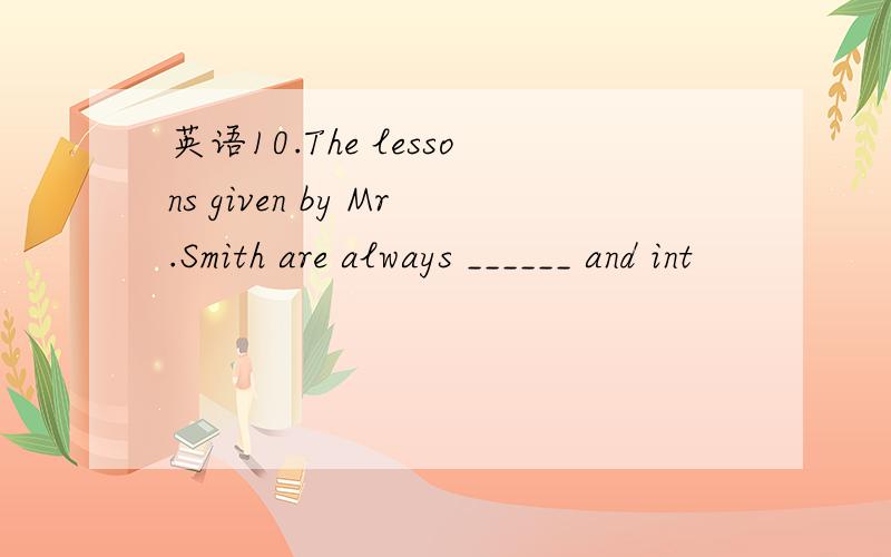 英语10.The lessons given by Mr.Smith are always ______ and int