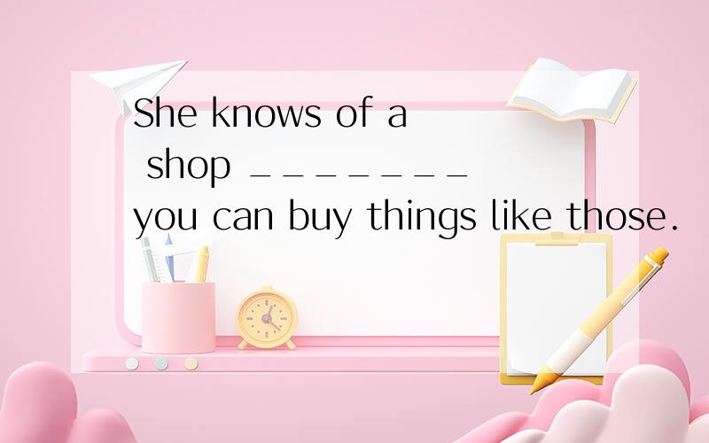 She knows of a shop _______ you can buy things like those.