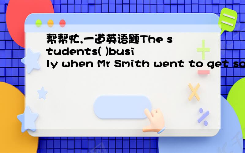 帮帮忙,一道英语题The students( )busily when Mr Smith went to get som