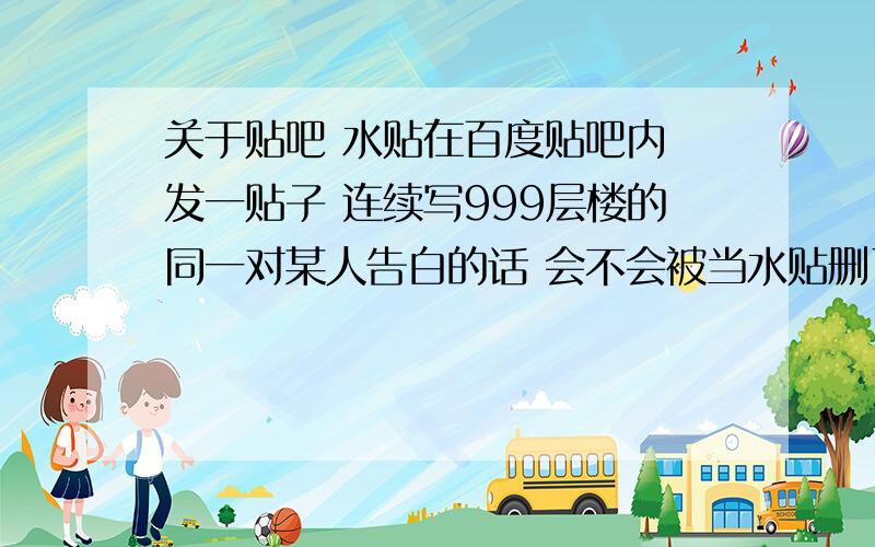 关于贴吧 水贴在百度贴吧内 发一贴子 连续写999层楼的同一对某人告白的话 会不会被当水贴删了啊